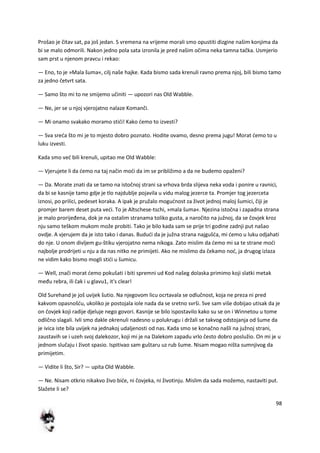 98
Prošao je čitav sat, pa još jedan. S vremena na vrijeme morali smo opustiti dizgine našim konjima da
bi se malo odmorili. Nakon jedno pola sata izronila je pred našim očima neka tamna tačka. Usmjerio
sam prst u njenom pravcu i rekao:
— Eno, to je »Mala šuma«, cilj naše hajke. Kada bismo sada krenuli ravno prema njoj, bili bismo tamo
za jedno četvrt sata.
— Samo što mi to ne smijemo učiniti — upozori nas Old Wabble.
— Ne, jer se u njoj vjerojatno nalaze Komanči.
— Mi onamo svakako moramo stidi! Kako demo to izvesti?
— Sva sreda što mi je to mjesto dobro poznato. Hodite ovamo, desno prema jugu! Morat demo to u
luku izvesti.
Kada smo ved bili krenuli, upitao me Old Wabble:
— Vjerujete li da demo na taj način modi da im se približimo a da ne budemo opaženi?
— Da. Morate znati da se tamo na istočnoj strani sa vrhova brda slijeva neka voda i ponire u ravnici,
da bi se kasnije tamo gdje je tlo najdublje pojavila u vidu malog jezerce ta. Promjer tog jezerceta
iznosi, po prilici, pedeset koraka. A ipak je pružalo mogudnost za život jednoj maloj šumici, čiji je
promjer barem deset puta vedi. To je Altschese-tschi, »mala šuma«. Njezina istočna i zapadna strana
je malo prorijeđena, dok je na ostalim stranama toliko gusta, a naročito na južnoj, da se čovjek kroz
nju samo teškom mukom može probiti. Tako je bilo kada sam se prije tri godine zadnji put našao
ovdje. A vjerujem da je isto tako i danas. Bududi da je južna strana najgušda, mi demo u luku odjahati
do nje. U onom divljem gu-štiku vjerojatno nema nikoga. Zato mislim da demo mi sa te strane modi
najbolje prodrijeti u nju a da nas nitko ne primijeti. Ako ne mislimo da čekamo nod, ja drugog izlaza
ne vidim kako bismo mogli stidi u šumicu.
— Well, znači morat demo pokušati i biti spremni ud Kod našeg dolaska primimo koji slatki metak
među rebra, ili čak i u glavu1, it's clear!
Old Surehand je još uvijek šutio. Na njegovom licu ocrtavala se odlučnost, koja ne preza ni pred
kakvom opasnošdu, ukoliko je postojala iole nada da se sretno svrši. Sve sam više dobijao utisak da je
on čovjek koji radije djeluje nego govori. Kasnije se bilo ispostavilo kako su se on i Winnetou u tome
odlično slagali. Ivli smo dakle okrenuli nadesno u polukrugu i držali se takvog odstojanja od šume da
je ivica iste bila uvijek na jednakoj udaljenosti od nas. Kada smo se konačno našli na južnoj strani,
zaustavih se i uzeh svoj dalekozor, koji mi je na Dalekom zapadu vrlo često dobro poslužio. On mi je u
jednom slučaju i život spasio. Ispitivao sam guštaru uz rub šume. Nisam mogao ništa sumnjivog da
primijetim.
— Vidite li što, Sir? — upita Old Wabble.
— Ne. Nisam otkrio nikakvo živo bide, ni čovjeka, ni životinju. Mislim da sada možemo, nastaviti put.
Slažete li se?
 