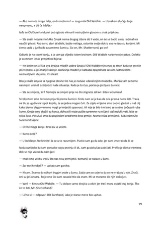 99
— Ako nemate druge želje, onda možemo! — za-gunda Old Wabble. — U svakom slučaju to je
neoprezno, a bit de i dalje.-
lađa se Old Surehand prvi put oglasio viknuvši nestrpljivim glasom u znak prijekora:
— Sta znači neoprezno! Ako čovjek nema drugog izbora do li vode, on de se baciti u nju i odmah de
naučiti plivati. Ako se vi, stari Wabble, bojite nečega, ostanite ovdje dok iz vas ne izrastu korijeni. Mi
demo sada u jurišu da zauzmemo šumicu. Go on, Mr. Shatternand, go on!
Odjurio je na svom konju, a ja sam ga slijedio istom brzinom. Old Wabble naravno nije ostao. Doletio
je za mnom i stao grmjeti od bijesa:
— Ne bojim se ja! Sta ova dvojica mladih uobra-žavaju! Old Wabble nije znao za strah kada se on nije
još ni rodio, a još manje kasnije. Današnja mladež je katkada opsjednuta sasvim čudnovatim i
neshvatljivim idejama; it's clearl
Bilo je malo smjelo sa njegove strane što nas je nazvao »današnjom mladeži«. Morao sam se tome
nasmijati unatoč ozbiljnosti naše situacije. Kada je to čuo, počeo je još ljude da viče:
— Sta se smijete, Sir? Nemojte se smijati prije no što stignete zdravi i čitavi u šumicu!
Strelovitom smo brzinom pojurili prema šumici i činilo nam se je kao da ona prema nama leti. Trava
na tlu je ugušivala topot kopita, te se jedva mogao čuti. Za cijelo vrijeme smo budno gledali u naš cilj
kako bismo blagovremeno mogli primijetiti opasnost. Ali nije je bilo i mi smo se sretno dočepali ruba
šume. Ondje smo skočili sa konja, dohvatili svoje puške spremne na nišan i stali osluškivati. Nije se
ništa čulo. Pokušali smo da pogledom prodremo kroz grmlje. Nismo ništa primijetili. Tada nam Old
Surehand šapne:
— Držite moga konja! Brzo du se vratiti.
— Kamo dete?
— U izviđanje. Ne brinite! Ja se u to razumijem. Pustio sam ga da ode, jer sam smatrao da bi se
lozda uvrijedio da sam ponudio svoju pratnju ili dL. sam ga pokušao zadržati. Prošlo je dosta vremena
dok se nije vratio da nam javi:
— Imali smo veliku sredu što nas nisu primijetili. Komanči se nalaze u šumi.
— Zar ste ih vidjeli? — upitao sam ga tiho.
— Nisam. Znamo da njihovi tragovi vode u šumu. Sada sam se uvjerio da se ne vradaju iz nje. Znači,
oni su još unutra. To je ono što sam zasada htio da znam. Mi se moramo do njih došuljati.
— Well — kimnu Old Wabble. — Tu dolaze samo dvojica u obzir jer tredi mora ostati kraj konja. Tko
de to biti, Mr. Shatterhand?
— Lično vi — odgovori Old Surehand, iako je starac mene bio upitao.
 