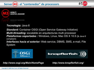 Server  : el “contenedor” de processors Tecnología:  Java 6 Standard:   Container OSGI (Open Service Gateway Initiative)   Multi-threading:  escalable en arquitecturas multi processor Plataformas soportadas :  Windows, Linux, Mac OS X 10.5 ( & Java 6 compliant) Interfaces hacia el exterior:  Web service, DBMS, SMS, e-mail, File System http://www.osgi.org/Main/HomePage http://www.knopflerfish.org/ 