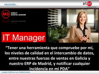 necesito... IT Manager “ Tener una herramienta que compruebe por mí, los niveles de calidad en el intercambio de datos, entre nuestras fuerzas de ventas en Galicia y nuestro ERP de Madrid, y notificar cualquier incidencia en mi PDA” 