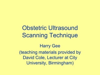 Obstetric Ultrasound
Scanning Technique
Harry Gee
(teaching materials provided by
David Cole, Lecturer at City
University, Birmingham)
 
