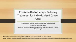 Precision Radiotherapy: Tailoring
Treatment for Individualised Cancer
Care
Dr. Rituparna Biswas, MBBS (Hons), MD Radiotherapy,
Ex SR- AIIMS, New Delhi.
Assistant Professor- Radiation Oncology at Malda Medical College
(West Bengal)
Presented in a webinar arranged by M3 India and also available on their website.
Link: https://www.m3india.in/webinar/precision-radiotherapy-tailoring-treatment-for-individualised-cancer-care
 