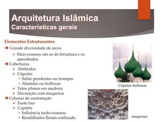 Elementos Estruturantes
 Grande diversidade de arcos
 Mais comuns são os de ferradura e os
aperaltados
Coberturas
 Abóbodas
 Cúpulas
• Sobre pendentes ou trompas
• Abatidas ou bulbosas
 Tetos planos em madeira
 Decoração com muqarnas
Colunas de sustentação
 Fuste liso
 Capitéis
• Influência tardo-romana
• Rendilhados florais estilizado
Cúpulas bulbosas
muqarnas
 