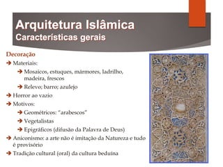 Decoração
 Materiais:
 Mosaicos, estuques, mármores, ladrilho,
madeira, frescos
 Relevo; barro; azulejo
 Horror ao vazio
 Motivos:
 Geométricos: “arabescos”
 Vegetalistas
 Epigráficos (difusão da Palavra de Deus)
 Aniconismo: a arte não é imitação da Natureza e tudo
é provisório
 Tradição cultural (oral) da cultura beduína
 