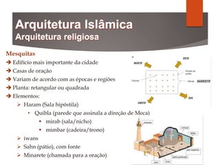 Mesquitas
 Edifício mais importante da cidade
 Casas de oração
 Variam de acordo com as épocas e regiões
 Planta: retangular ou quadrada
 Elementos:
 Haram (Sala hipóstila)
• Quibla (parede que assinala a direção de Meca)
 mirab (sala/nicho)
 mimbar (cadeira/trono)
 iwans
 Sahn (pátio), com fonte
 Minarete (chamada para a oração)
 