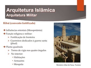 Ribat (convento fortificado)
 Influências orientais (Mesopotâmia)
 Função religiosa e militar:
 Fortificação de fronteira
 Guerreiros dedicados à guerra santa
(jihad)
 Planta quadrada
 Torres de vigia nos quatro ângulos
 No interior:
• Habitações
• Armazéns
• Mesquita Mosteiro ribat de Susa, Tunísia
 
