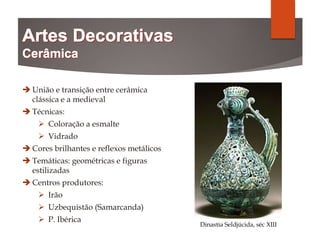  União e transição entre cerâmica
clássica e a medieval
 Técnicas:
 Coloração a esmalte
 Vidrado
 Cores brilhantes e reflexos metálicos
 Temáticas: geométricas e figuras
estilizadas
 Centros produtores:
 Irão
 Uzbequistão (Samarcanda)
 P. Ibérica
Dinastia Seldjúcida, séc XIII
 