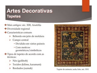  Mais antigos: séc. XIII, Anatólia
 Diversidade regional
 Características comuns
 Rebordo em jeito de moldura
 Campo central
• Dividido em vários paineis
• Com motivos
geométricos/simbólicos
 Tipos de tapetes de acordo com as
técnicas:
 Nós (goliboft)
 Tecidos (kilims, karamani)
 Bordados (sumak) Tapete de animais; seda; Irão, séc. XVI
 