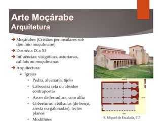  Moçárabes (Cristãos peninsulares sob
domínio muçulmano)
 Dos séc.s IX a XI
 Influências: visigóticas, asturianas,
califais ou muçulmanas
 Arquitectura:
 Igrejas
• Pedra, alvenaria, tijolo
• Cabeceira reta ou absides
contrapostas
• Arcos de ferradura, com alfiz
• Coberturas: abóbadas (de berço,
aresta ou galonadas), tectos
planos
• Modilhões
S. Miguel de Escalada, 913
 