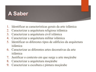 1. Identificar as características gerais da arte islâmica
2. Caracterizar a arquitetura religiosa islâmica
3. Caracterizar a arquitetura civil islâmica
4. Caracterizar a arquitetura militar islâmica
5. Identificar os diferestes tipos de edifícios da arquitetura
islâmica
6. Caracterizar as diferentes artes decorativas da arte
islâmica
7. Justificar o contexto em que surge a arte moçárabe
8. Caracterizar a arquitetura moçárabe
9. Caracterizar a escultura e pintura moçárabe
 