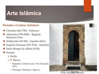 Períodos e Centros Artísticos
 Omíadas (661-750) – Damasco
 Abássidas (750-1000) – Bagdad;
Samarra; Cairo
 Seldjúcidas (XI-XII) – Ispahan (Irão)
 Império Otomano (XV-XVI) – Istambul
 Índia Mongol de Akbar (XVII)
 Europa:
 Sicília
 P. Ibérica
• Espanha: Córdova (séc. X) e Granada
(XV)
• Portugal: Alentejo e Algarve
Grande Mesquita de Damasco
706 a 714/15
Minarete de Al Mutawaki, Samara, Iraque
Séc. IX
Mesquita de Sexta-feira, Ispahan,
Séc. XII a XX
Mesquita Azul, Isatmbul, TurquiaTúmulo do imperador Akbar
Séc. XVII
Igreja de S- João, o Eremita, em Palermo, séc. XII
Mesquita de Córdova
Porta Almóada Mértola
 