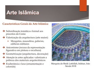 Características Gerais da Arte Islâmica
 Subordinação temática e formal aos
preceitos do Corão
 Valorização da arquitectura (arte maior):
 Mesquitas, mausoléus, palácios,
edifícios militares
 Aniconismo (recusa da representação
figurativa em pintura e escultura)
 Geometrização (arquitectura, decoração)
 Atenção às artes aplicadas: valorizam a
pobreza dos materiais arquitectónicos
 Exuberância e luxo (ornamentação e
colorido)
Mesquita do Sheik Lotfollah, Isfahan, Irão
Século XVII
 