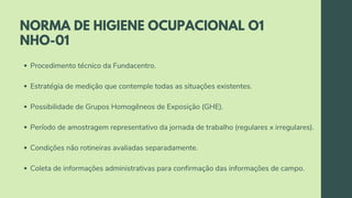 NORMA DE HIGIENE OCUPACIONAL O1
NHO-01
Procedimento técnico da Fundacentro.
Estratégia de medição que contemple todas as situações existentes.
Possibilidade de Grupos Homogêneos de Exposição (GHE).
Período de amostragem representativo da jornada de trabalho (regulares x irregulares).
Condições não rotineiras avaliadas separadamente.
Coleta de informações administrativas para confirmação das informações de campo.
 
