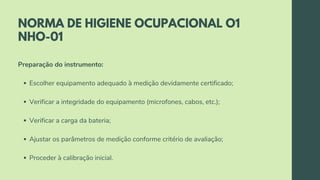 NORMA DE HIGIENE OCUPACIONAL O1
NHO-01
Escolher equipamento adequado à medição devidamente certificado;
Verificar a integridade do equipamento (microfones, cabos, etc.);
Verificar a carga da bateria;
Ajustar os parâmetros de medição conforme critério de avaliação;
Proceder à calibração inicial.
Preparação do instrumento:
 
