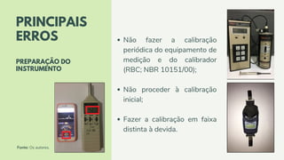 Não fazer a calibração
periódica do equipamento de
medição e do calibrador
(RBC; NBR 10151/00);
Não proceder à calibração
inicial;
Fazer a calibração em faixa
distinta à devida.
PRINCIPAIS
ERROS
PREPARAÇÃO DO
INSTRUMENTO
Fonte: Os autores.
 