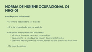 NORMA DE HIGIENE OCUPACIONAL O1
NHO-01
Escolher o trabalhador a ser avaliado;
Orientar o trabalhador sobre a medição;
Posicionar o equipamento no trabalhador:
Microfone deve estar dentro da zona auditiva;
Equipamento e o cabo (quando houver) devidamente fixados;
Se houver diferença entre os ouvidos, realizar no lado exposto ao maior nível.
Dar início à medição.
Abordagem do trabalhador:
 