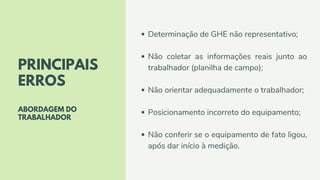 PRINCIPAIS
ERROS
ABORDAGEM DO
TRABALHADOR
Determinação de GHE não representativo;
Não coletar as informações reais junto ao
trabalhador (planilha de campo);
Não orientar adequadamente o trabalhador;
Posicionamento incorreto do equipamento;
Não conferir se o equipamento de fato ligou,
após dar início à medição.
 
