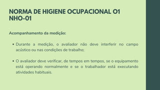 NORMA DE HIGIENE OCUPACIONAL O1
NHO-01
Durante a medição, o avaliador não deve interferir no campo
acústico ou nas condições de trabalho;
O avaliador deve verificar, de tempos em tempos, se o equipamento
está operando normalmente e se o trabalhador está executando
atividades habituais.
Acompanhamento da medição:
 