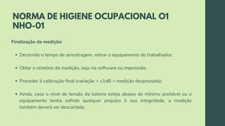 NORMA DE HIGIENE OCUPACIONAL O1
NHO-01
Decorrido o tempo de amostragem, retirar o equipamento do trabalhador;
Obter o relatório da medição, seja via software ou impressão;
Proceder à calibração final (variação > ±1dB = medição desprezada);
Ainda, caso o nível de tensão da bateria esteja abaixo do mínimo aceitável ou o
equipamento tenha sofrido qualquer prejuízo à sua integridade, a medição
também deverá ser descartada.
Finalização da medição:
 