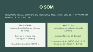 FREQUÊNCIA:
número de oscilações por intervalo
de tempo.
Som grave = baixa freq.
Som agudo = alta freq.
Ouvido humano: 20 a 20.000Hz
AMPLITUDE:
extensão da perturbação da onda
(volume).
Unidade: N/m² ou dB (Decibel)
Limiar de audição: 2x10-5 N/m² = 0 dB
Limiar da dor: 20 N/m² = 140 dB
O SOM
FENÔMENO FÍSICO, ORIUNDO DE VIBRAÇÕES MECÂNICAS QUE SE PROPAGAM EM
FORMAS DE ONDAS NO AR.
 
