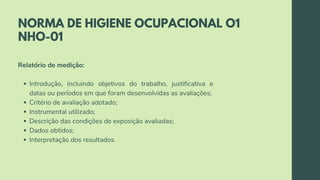 NORMA DE HIGIENE OCUPACIONAL O1
NHO-01
Introdução, incluindo objetivos do trabalho, justificativa e
datas ou períodos em que foram desenvolvidas as avaliações;
Critério de avaliação adotado;
Instrumental utilizado;
Descrição das condições de exposição avaliadas;
Dados obtidos;
Interpretação dos resultados.
Relatório de medição:
 
