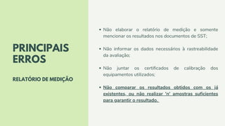 PRINCIPAIS
ERROS
RELATÓRIO DE MEDIÇÃO
Não elaborar o relatório de medição e somente
mencionar os resultados nos documentos de SST;
Não informar os dados necessários à rastreabilidade
da avaliação;
Não juntar os certificados de calibração dos
equipamentos utilizados;
Não comparar os resultados obtidos com os já
existentes, ou não realizar 'n' amostras suficientes
para garantir o resultado.
 