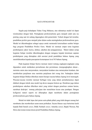 ii
KATA PENGANTAR
Segala puja kehadapan Tuhan Yang Mahaesa, atas rahmatnya modul ini dapat
terselesaikan dengan baik. Peningkatan profesionalisme guru menjadi salah satu isu
penting yang saat ini sedang digaungkan oleh pemerintah. Terkait dengan hal tersebut,
pendidikan profesi guru menjadi jalan dalam usaha meningkatkan profesionalisme guru.
Modul ini dikembangkan sebagai upaya untuk memenuhi ketersediaan sumber belajar
bagi program Pendidikan Profesi Guru. Modul ini memuat empat tema kegiatan
pembelajaran yakni: kaiwa, dokkai, sakubun dan pengajarannya. Materi dalam setiap
kegiatan belajar tersebut dikembangkan dengan mengacu kepada ketentuan capaian
pembelajaran yang ditetapkan oleh asosiasi prodi pendidikan bahasa Jepang yang
menitikberatkan kepada pencapaian kemampuan level N3 bahasa Jepang.
Pada kegiatan belajar Kaiwa memuat materi tentang ungkapan-ungkapan yang
digunakan untuk melakukan permohonan dan permintaan, (mengungkapkan alasan ,
meminta saran atau menyarankan, menyatakan keadaan atau menanyakan keadaan, dan
memberikan penjelasan atau meminta penjelasan dari orang lain. Sedangkan dalam
kegiatan belajar Dokkai diberikan materi berupa wacana bahasa Jepang level menengah.
Wacana-wacana tersebut memuat berbagai tema yang dalam pemahamannya dapat
didekati dengan teknik atau model top down maupun bottom up. Demikian juga dalam
pembelajaran sakubun diberikan mteri yang terkait dengan penulisan catatan harian,
membuat deskripsi tentang pekerjaan dan menuliskan kesan atau pendapat. Dengan
kofigurasi materi seperti ini diharapkan dapat membantu dalam peningkatan
profesionalisme guru bahasa Jepang.
Modul ini tidak lepas dari peran serta pihak-pihak yang telah dengan senang hati
membantu dan memberikan saran-saran perbaikan. Secara khusus saya berterima kasih
kepada Dedi Sutedi sensei, Didik Nurhadi sensei, Antarika sensei, Bapak Wawan, Pak
Dewa dan teman-teman dosen prodi Pendidikan Bahasa Jepang.
 