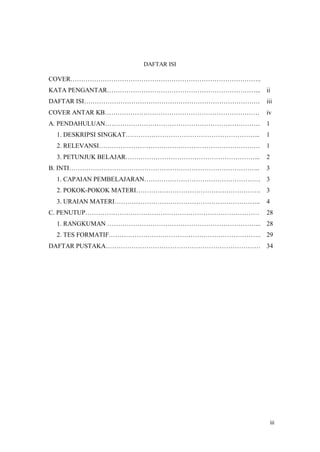 iii
DAFTAR ISI
COVER..
KATA PENGANTAR... ii
DAFTAR ISI. iii
COVER ANTAR KB iv
A. PENDAHULUAN 1
1. DESKRIPSI SINGKAT... 1
2. RELEVANSI 1
3. PETUNJUK BELAJAR... 2
B. INTI.. 3
1. CAPAIAN PEMBELAJARAN 3
2. POKOK-POKOK MATERI. 3
3. URAIAN MATERI.. 4
C. PENUTUP 28
1. RANGKUMAN ... 28
2. TES FORMATIF.. 29
DAFTAR PUSTAKA 34
 