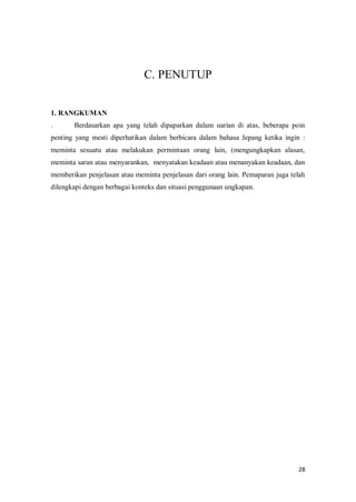 28
C. PENUTUP
1. RANGKUMAN
. Berdasarkan apa yang telah dipaparkan dalam uarian di atas, beberapa poin
penting yang mesti diperhatikan dalam berbicara dalam bahasa Jepang ketika ingin :
meminta sesuatu atau melakukan permintaan orang lain, (mengungkapkan alasan,
meminta saran atau menyarankan, menyatakan keadaan atau menanyakan keadaan, dan
memberikan penjelasan atau meminta penjelasan dari orang lain. Pemaparan juga telah
dilengkapi dengan berbagai konteks dan situasi penggunaan ungkapan.
 