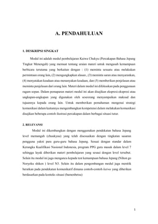 1
A. PENDAHULUAN
1. DESKRIPSI SINGKAT
Modul ini adalah modul pembelajaran Kaiwa Chukyu (Percakapan Bahasa Jepang
Tingkat Menengah) yang memuat tentang uraian materi untuk mengasah kemampuan
berbicara terutama yang berkaitan dengan : (1) meminta sesuatu atau melakukan
permintaan orang lain, (2) mengungkapkan alasan , (3) meminta saran atau menyarankan,
(4) menyatakan keadaan atau menanyakan keadaan, dan (5) memberikan penjelasan atau
meminta penjelasan dari orang lain. Materi dalam modul ini difokuskan pada penggunaan
ragam sopan. Dalam pemaparan materi modul ini akan disajikan ekspresi-ekspresi atau
ungkapan-ungkapan yang digunakan oleh seseorang menyampaikan maksud dan
tujuannya kepada orang lain. Untuk memberikan pemahaman mengenai strategi
komunikasi dalam kaitannya mengembangkan kompetensi dalam melakukan komunikasi
disajikan beberapa contoh ilustrasi percakapan dalam berbagai situasi tutur.
2. RELEVANSI
Modul ini dikembangkan dengan menggunakan pendekatan bahasa Jepang
level memangah (chuukyuu) yang telah disesuaikan dengan tingkatan sasaran
pengguna yakni para guru-guru bahasa Jepang. Sesuai dengan standar dalam
Kerangka Kualifikasi Nasional Indonesia, program PPG guru masuk dalam level 7
sehingga layak diberikan materi pembelajaran yang sesaui dengan level tersebut.
Selain itu modul ini juga mengancu kepada test kemampuan bahasa Jepang (Nihon go
Noryoku shiken ) level N3. Selain itu dalam pengembangan modul juga menitik
beratkan pada pendekatan komunikatif dimana contoh-contoh kaiwa yang diberikan
berdasarkan pada konteks situasi (bamenbetsu)
AN BELAJAR
 
