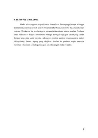 2
3. PENTUNJUK BELAJAR
Modul ini menggunakan pendekatan bamenbetsu dalam pengajiannya, sehingga
didalammnya memuat contoh-contoh percakapan berdasarkan konteks dan situasi tuturan
tertentu. Oleh karena itu, pembaca perlu memperhatikan situasi tuturan tersebut. Pembaca
dapat melatih diri dengan : memahami berbagai berbagai ungkapan terkait yang terkait
dengan tema atau topik tertentu, selanjutnya melihat contoh penggunaannya dalam
dialog-dialog Bahasa Jepang yang disajikan. Setelah itu pembaca dapat mencoba
membuat situasi dan konteks percakapan tertentu dengan model roleplay.
INTI
 