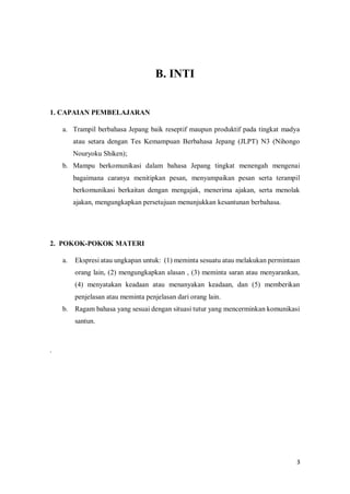 3
B. INTI
1. CAPAIAN PEMBELAJARANBELAJARAN
a. Trampil berbahasa Jepang baik reseptif maupun produktif pada tingkat madya
atau setara dengan Tes Kemampuan Berbahasa Jepang (JLPT) N3 (Nihongo
Nouryoku Shiken);
b. Mampu berkomunikasi dalam bahasa Jepang tingkat menengah mengenai
bagaimana caranya menitipkan pesan, menyampaikan pesan serta terampil
berkomunikasi berkaitan dengan mengajak, menerima ajakan, serta menolak
ajakan, mengungkapkan persetujuan menunjukkan kesantunan berbahasa.
2. POKOK-POKOK MATERI
a. Ekspresi atau ungkapan untuk: (1) meminta sesuatu atau melakukan permintaan
orang lain, (2) mengungkapkan alasan , (3) meminta saran atau menyarankan,
(4) menyatakan keadaan atau menanyakan keadaan, dan (5) memberikan
penjelasan atau meminta penjelasan dari orang lain.
b. Ragam bahasa yang sesuai dengan situasi tutur yang mencerminkan komunikasi
santun.
.
 