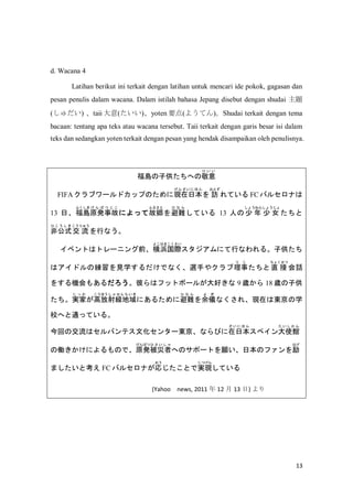 13
d. Wacana 4
Latihan berikut ini terkait dengan latihan untuk mencari ide pokok, gagasan dan
pesan penulis dalam wacana. Dalam istilah bahasa Jepang disebut dengan shudai }
() taii ()yoten Ҫ(褦Ƥ)Shudai terkait dengan tema
bacaan: tentang apa teks atau wacana tersebut. Taii terkait dengan garis besar isi dalam
teks dan sedangkan yoten terkait dengan pesan yang hendak disampaikan oleh penulisnya.
uӹؤξ
  
FIFA ֥`ɥåפΤˬFձ
   ˤ 
 L
Ȥ
Ƥ FC Х륻ʤ
13 աu
դ
ԭk¹
     
ˤäƹ_
դ뤵
y
  
Ƥ 13 ˤ  
礦ͤ
 Ů
礦

ǹʽ
    
 
夦
Фʤ
٥Ȥϥȥ`˥ǰ亹H
褳Ϥޤ
ˤФʤ롣ӹ
ϥɥξҊѧǤʤx֤䥯
 
ֱ 
礯
Ԓ
򤹤C⤢ˤϥեåȥܩ`뤬ä 9 r 18 rӹ
g
  
߷
ۤ
侀
    
ˤ뤿˱y
  
x
 
ʤ졢Fڤϖ|ѧ
УؤͨäƤ롣
ؤνϥХƥĻ󥿩`|ʤӤձ
    
ڥʹ^
    
΃PˤΤǡԭk
Ѥ

    
ؤΥݩ`ȤձΥե
Ϥ
ޤȿ FC Х륻ʤ

ȤǌgF
Ĥ
Ƥ
(Yahoo news, 2011  12  13 ) 
 