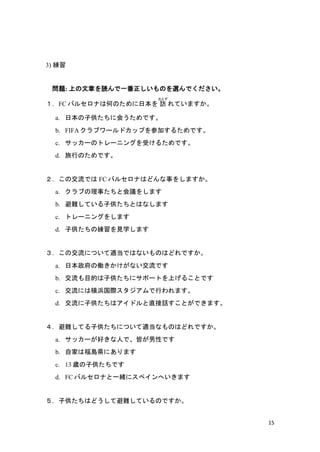 15
3) 
}: Ϥ¤iһΤxǤ
FC Х륻ʤϺΤΤձ L
Ȥ
Ƥޤ
a. ձӹ˻ᤦǤ
b. FIFA ֥`ɥåפμӤ뤿Ǥ
c. å`Υȥ`˥󥰤ܤ뤿Ǥ
d. ФΤǤ
νǤ FC Х륻ʤϤɤ¤򤷤ޤ
a. ֤¤Ȼh򤷤ޤ
b. yƤӹȤϤʤޤ
c. ȥ`˥󥰤򤷤ޤ
d. ӹξҊѧޤ
νˤĤmǤϤʤΤϤɤǤ
a. ձ΃PʤǤ
b. ĿĤӹ˥ݩ`ȤϤ뤳ȤǤ
c. ˤϺ亹HФޤ
d. ӹϥɥֱԒȤǤޤ
yƤӹˤĤmʤΤϤɤǤ
a. å`äˤǡԤԤǤ
b. ԼҤϸuhˤޤ
c. 13 rӹǤ
d. FC Х륻ʤһw˥ڥؤޤ
ӹϤɤƱyƤΤǤ
 