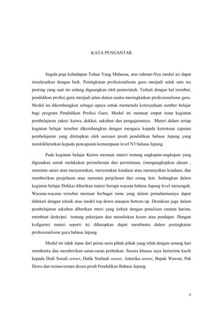 ii
KATA PENGANTAR
Segala puja kehadapan Tuhan Yang Mahaesa, atas rahmat-Nya modul ini dapat
terselesaikan dengan baik. Peningkatan profesionalisme guru menjadi salah satu isu
penting yang saat ini sedang digaungkan oleh pemerintah. Terkait dengan hal tersebut,
pendidikan profesi guru menjadi jalan dalam usaha meningkatkan profesionalisme guru.
Modul ini dikembangkan sebagai upaya untuk memenuhi ketersediaan sumber belajar
bagi program Pendidikan Profesi Guru. Modul ini memuat empat tema kegiatan
pembelajaran yakni: kaiwa, dokkai, sakubun dan pengajarannya. Materi dalam setiap
kegiatan belajar tersebut dikembangkan dengan mengacu kepada ketentuan capaian
pembelajaran yang ditetapkan oleh asosiasi prodi pendidikan bahasa Jepang yang
menitikberatkan kepada pencapaian kemampuan level N3 bahasa Jepang.
Pada kegiatan belajar Kaiwa memuat materi tentang ungkapan-ungkapan yang
digunakan untuk melakukan permohonan dan permintaan, (mengungkapkan alasan ,
meminta saran atau menyarankan, menyatakan keadaan atau menanyakan keadaan, dan
memberikan penjelasan atau meminta penjelasan dari orang lain. Sedangkan dalam
kegiatan belajar Dokkai diberikan materi berupa wacana bahasa Jepang level menengah.
Wacana-wacana tersebut memuat berbagai tema yang dalam pemahamannya dapat
didekati dengan teknik atau model top down maupun bottom up. Demikian juga dalam
pembelajaran sakubun diberikan mteri yang terkait dengan penulisan catatan harian,
membuat deskripsi tentang pekerjaan dan menuliskan kesan atau pendapat. Dengan
kofigurasi materi seperti ini diharapkan dapat membantu dalam peningkatan
profesionalisme guru bahasa Jepang.
Modul ini tidak lepas dari peran serta pihak-pihak yang telah dengan senang hati
membantu dan memberikan saran-saran perbaikan. Secara khusus saya berterima kasih
kepada Dedi Sutedi sensei, Didik Nurhadi sensei, Antarika sensei, Bapak Wawan, Pak
Dewa dan teman-teman dosen prodi Pendidikan Bahasa Jepang.
 