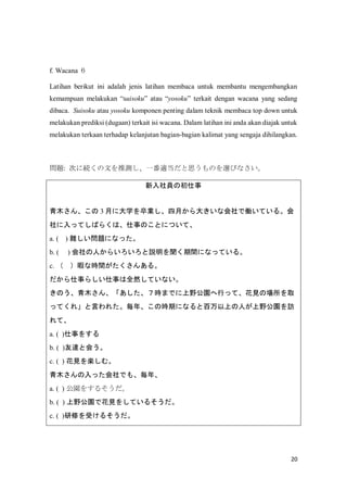 20
f. Wacana 
Latihan berikut ini adalah jenis latihan membaca untuk membantu mengembangkan
kemampuan melakukan suisoku atau yosoku terkait dengan wacana yang sedang
dibaca. Suisoku atau yosoku komponen penting dalam teknik membaca top down untuk
melakukan prediksi (dugaan) terkait isi wacana. Dalam latihan ini anda akan diajak untuk
melakukan terkaan terhadap kelanjutan bagian-bagian kalimat yang sengaja dihilangkan.
}: Τ˾AĤƜyһm˼ΤxӤʤ
Tγ
ľ󡢤 3 ¤˴ѧI¤󤭤ʻǃPƤ롣
äƤФ餯ϡ¤ΤȤˤĤơ
a. ( ) y}ˤʤä
b. ( ) ˤ餤hgˤʤäƤ롣
c.  Ͼʕrg󤢤롣
¤餷¤ȫȻƤʤ
Τľ󡢡rޤǤҰ@ФäơҊΈȡ
äƤ졹Ԥ줿ꡢΕrڤˤʤȰϤˤҰ@L
ơ
a. ( )¤򤹤
b. ( )_Ȼᤦ
c. ( ) ҊSࡣ
ľäǤ⡢ꡢ
a. ( ) @򤹤뤽
b. ( ) Ұ@ǻҊ򤷤Ƥ뤽
c. ( )ޤܤ뤽
 