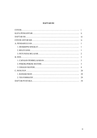 iii
DAFTAR ISI
COVER.. i
KATA PENGANTAR... ii
DAFTAR ISI. iii
COVER ANTAR KB iv
A. PENDAHULUAN 1
1. DESKRIPSI SINGKAT... 1
2. RELEVANSI 1
3. PETUNJUK BELAJAR... 2
B. INTI.. 3
1. CAPAIAN PEMBELAJARAN 3
2. POKOK-POKOK MATERI. 3
3. URAIAN MATERI.. 4
C. PENUTUP 28
1. RANGKUMAN ... 28
2. TES FORMATIF.. 29
DAFTAR PUSTAKA 34
 