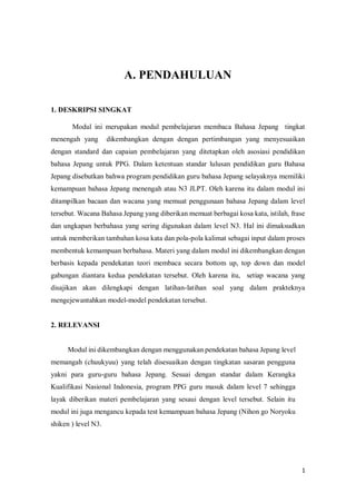 1
A. PENDAHULUAN
1. DESKRIPSI SINGKAT
Modul ini merupakan modul pembelajaran membaca Bahasa Jepang tingkat
menengah yang dikembangkan dengan dengan pertimbangan yang menyesuaikan
dengan standard dan capaian pembelajaran yang ditetapkan oleh asosiasi pendidikan
bahasa Jepang untuk PPG. Dalam ketentuan standar lulusan pendidikan guru Bahasa
Jepang disebutkan bahwa program pendidikan guru bahasa Jepang selayaknya memiliki
kemampuan bahasa Jepang menengah atau N3 JLPT. Oleh karena itu dalam modul ini
ditampilkan bacaan dan wacana yang memuat penggunaan bahasa Jepang dalam level
tersebut. Wacana Bahasa Jepang yang diberikan memuat berbagai kosa kata, istilah, frase
dan ungkapan berbahasa yang sering digunakan dalam level N3. Hal ini dimaksudkan
untuk memberikan tambahan kosa kata dan pola-pola kalimat sebagai input dalam proses
membentuk kemampuan berbahasa. Materi yang dalam modul ini dikembangkan dengan
berbasis kepada pendekatan teori membaca secara bottom up, top down dan model
gabungan diantara kedua pendekatan tersebut. Oleh karena itu, setiap wacana yang
disajikan akan dilengkapi dengan latihan-latihan soal yang dalam prakteknya
mengejewantahkan model-model pendekatan tersebut. RELEVANSI
2. RELEVANSI
Modul ini dikembangkan dengan menggunakan pendekatan bahasa Jepang level
memangah (chuukyuu) yang telah disesuaikan dengan tingkatan sasaran pengguna
yakni para guru-guru bahasa Jepang. Sesuai dengan standar dalam Kerangka
Kualifikasi Nasional Indonesia, program PPG guru masuk dalam level 7 sehingga
layak diberikan materi pembelajaran yang sesaui dengan level tersebut. Selain itu
modul ini juga mengancu kepada test kemampuan bahasa Jepang (Nihon go Noryoku
shiken ) level N3.
 
