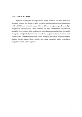 2
3. PETUNJUK BELAJAR
Modul ini dikembangkan dalam pendekatan model membaca Top Down baik secara
skemming, scanning dan Bottom Up. Oleh karena itu didalamnya dikebangkan latihan-latihan
untuk melatih kemampuan membaca cepat dalam level Bahasa Jepang menengah. Pembaca dapat
menggunakan bantun pola-pola kalimat, ungkapan atau daftar kosa kata baru yang diberikan.
Secara Top Down, pembaca diajak untuk mencari inti sari bacaan, memangkap pesan yang handak
disampaikan oleh penulis dalam wacana. Secara Bottom up, pembaca diajak untuk mencermati
kalimat-kalimat kompleks sehingga dapat ketahui makna dan maksudnya. Dalam wacana yang
disajikan banyka terdapat klausa sematan yang cukup memantang dalam pembelajaran
mengartikan kalimat-kalimat majemuk.
 