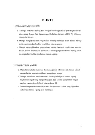 3
B. INTI
1. CAPAIAN PEMBELAJARAN
a. Terampil berbahasa Jepang baik reseptif maupun produktif pada tingkat madya
atau setara dengan Tes Kemampuan Berbahasa Jepang (JLPT) N3 (Nihongo
Nouryoku Shiken);
b. Mampu mengaplikasikan pengetahuan tentang membaca dalam bahasa Jepang
untuk meningkatkan kualitas pendidikan bahasa Jepang;
c. Mampu mengaplikasikan pengetahuan tentang berbagai pendekatan, metode,
teknik, media, dan tenknik membaca ke dalam pengajaran bahasa Jepang untuk
meningkatkan kualitas pendidikan bahasa Jepang.
2. POKOK-POKOK MATERI AIAN PEMBELAJARAN
a. Memahami hakekat membaca dan mendapatkan informasi dari bacaan terkait
dengan berita, masalah social dan pengetahuan umum.
b. Mampu memahami proses membaca dalam pembelajaran bahasa Jepang
tingkat menengah yang mengandung pola-pola kalimat yang terkait dengan
denbun, memberikan definisi, kata sambung dll,
c. Menambah perbendaharaan kosa kata dan pola-pola kalimat yang digunakan
dalam teks bahasa Jepang level menengah.
.
 
