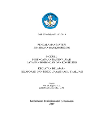 101
DAR2/Profesional/810/3/2019
PENDALAMAN MATERI
BIMBINGAN DAN KONSELING
MODUL 3
PERENCANAAN DAN EVALUASI
LAYANAN BIMBINGAN DAN KONSELING
KEGIATAN BELAJAR 4
PELAPORAN DAN PENGGUNAAN HASIL EVALUASI
Penulis:
Prof. Dr. Sugiyo, M.Si.
Zakki Nurul Amin, S.Pd., M.Pd.
Kementerian Pendidikan dan Kebudayaan
2019
 