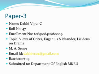 Paper-3
 Name: Dabhi Vipul C
 Roll No: 47
 Enrollment No: 2069108420180009
 Topic: Views of Crites, Eugenius & Neander, Lisideus
on Drama
 M. A. Sem-1
 Email Id: dabhivc04@gmail.com
 Batch:2017-19
 Submitted to: Department Of English MKBU
 