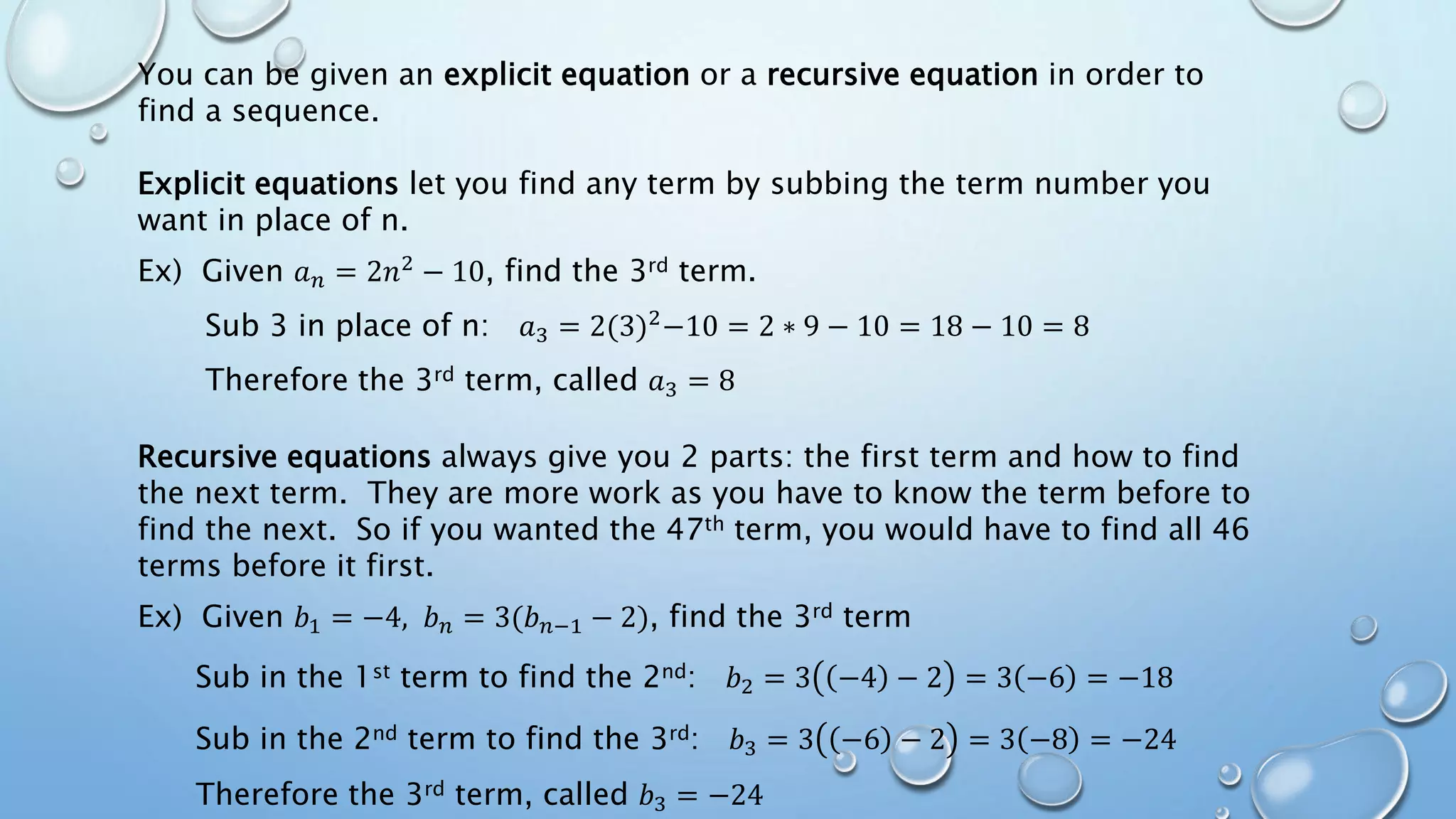 You can be given an explicit equation or a recursive equation in order to
find a sequence.
Explicit equations let you find any term by subbing the term number you
want in place of n.
Ex) Given 𝑎 𝑛 = 2𝑛2 − 10, find the 3rd term.
Sub 3 in place of n: 𝑎3 = 2(3)2
−10 = 2 ∗ 9 − 10 = 18 − 10 = 8
Therefore the 3rd term, called 𝑎3 = 8
Recursive equations always give you 2 parts: the first term and how to find
the next term. They are more work as you have to know the term before to
find the next. So if you wanted the 47th term, you would have to find all 46
terms before it first.
Ex) Given 𝑏1 = −4, 𝑏 𝑛 = 3(𝑏 𝑛−1 − 2), find the 3rd term
Sub in the 1st term to find the 2nd: 𝑏2 = 3 −4 − 2 = 3 −6 = −18
Sub in the 2nd term to find the 3rd: 𝑏3 = 3 −6 − 2 = 3 −8 = −24
Therefore the 3rd term, called 𝑏3 = −24
 
