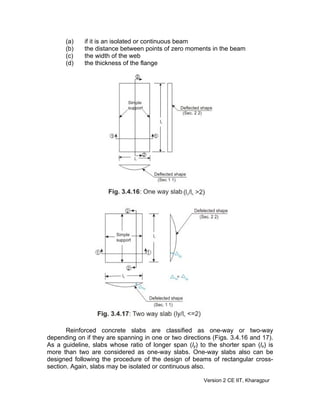 (a) if it is an isolated or continuous beam
(b) the distance between points of zero moments in the beam
(c) the width of the web
(d) the thickness of the flange
Reinforced concrete slabs are classified as one-way or two-way
depending on if they are spanning in one or two directions (Figs. 3.4.16 and 17).
As a guideline, slabs whose ratio of longer span (ly) to the shorter span (lx) is
more than two are considered as one-way slabs. One-way slabs also can be
designed following the procedure of the design of beams of rectangular cross-
section. Again, slabs may be isolated or continuous also.
Version 2 CE IIT, Kharagpur
 