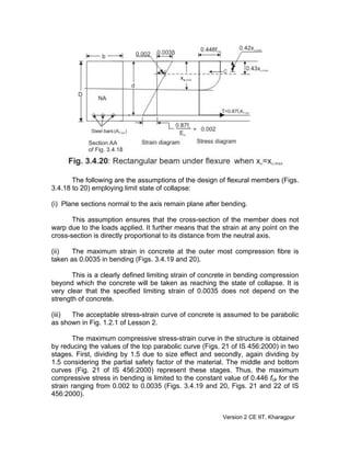 The following are the assumptions of the design of flexural members (Figs.
3.4.18 to 20) employing limit state of collapse:
(i) Plane sections normal to the axis remain plane after bending.
This assumption ensures that the cross-section of the member does not
warp due to the loads applied. It further means that the strain at any point on the
cross-section is directly proportional to its distance from the neutral axis.
(ii) The maximum strain in concrete at the outer most compression fibre is
taken as 0.0035 in bending (Figs. 3.4.19 and 20).
This is a clearly defined limiting strain of concrete in bending compression
beyond which the concrete will be taken as reaching the state of collapse. It is
very clear that the specified limiting strain of 0.0035 does not depend on the
strength of concrete.
(iii) The acceptable stress-strain curve of concrete is assumed to be parabolic
as shown in Fig. 1.2.1 of Lesson 2.
The maximum compressive stress-strain curve in the structure is obtained
by reducing the values of the top parabolic curve (Figs. 21 of IS 456:2000) in two
stages. First, dividing by 1.5 due to size effect and secondly, again dividing by
1.5 considering the partial safety factor of the material. The middle and bottom
curves (Fig. 21 of IS 456:2000) represent these stages. Thus, the maximum
compressive stress in bending is limited to the constant value of 0.446 fck for the
strain ranging from 0.002 to 0.0035 (Figs. 3.4.19 and 20, Figs. 21 and 22 of IS
456:2000).
Version 2 CE IIT, Kharagpur
 