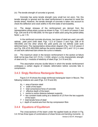 (iv) The tensile strength of concrete is ignored.
Concrete has some tensile strength (very small but not zero). Yet, this
tensile strength is ignored and the steel reinforcement is assumed to resist the
tensile stress. However, the tensile strength of concrete is taken into account to
check the deflection and crack widths in the limit state of serviceability.
(v) The design stresses of the reinforcement are derived from the
representative stress-strain curves as shown in Figs. 1.2.3 and 4 of Lesson 2 and
Figs. 23A and B of IS 456:2000, for the type of steel used using the partial safety
factor γm as 1.15.
In the reinforced concrete structures, two types of steel are used: one with
definite yield point (mild steel, Figs. 1.2.3 of Lesson 2 and Figs. 23B of IS
456:2000) and the other where the yield points are not definite (cold work
deformed bars). The representative stress-strain diagram (Fig. 1.2.4 of Lesson 2
and Fig. 23A of IS 456:2000) defines the points between 0.8 fy and 1.0 fy in case
of cold work deformed bars where the curve is inelastic.
(vi) The maximum strain in the tension reinforcement in the section at failure
shall not be less than fy/(1.15 Es) + 0.002, where fy is the characteristic strength
of steel and Es = modulus of elasticity of steel (Figs. 3.4.19 and 20).
This assumption ensures ductile failure in which the tensile reinforcement
undergoes a certain degree of inelastic deformation before concrete fails in
compression.
3.4.3 Singly Reinforce Rectangular Beams
Figure 3.4.18 shows the singly reinforced rectangular beam in flexure. The
following notations are used (Figs. 3.4.19 and 20):
Ast = area of tension steel
b = width of the beam
C = total compressive force of concrete
d = effective depth of the beam
L = centre to centre distance between supports
P = two constant loads acting at a distance of L/3 from the two supports
of the beam
T = total tensile force of steel
xu = depth of neutral axis from the top compression fibre
3.4.4 Equations of Equilibrium
The cross-sections of the beam under the applied loads as shown in Fig.
3.4.18 has three types of combinations of shear forces and bending moments: (i)
Version 2 CE IIT, Kharagpur
 