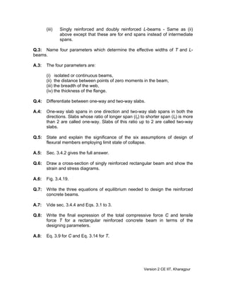 (iii) Singly reinforced and doubly reinforced L-beams - Same as (ii)
above except that these are for end spans instead of intermediate
spans.
Q.3: Name four parameters which determine the effective widths of T and L-
beams.
A.3: The four parameters are:
(i) isolated or continuous beams,
(ii) the distance between points of zero moments in the beam,
(iii) the breadth of the web,
(iv) the thickness of the flange.
Q.4: Differentiate between one-way and two-way slabs.
A.4: One-way slab spans in one direction and two-way slab spans in both the
directions. Slabs whose ratio of longer span (ly) to shorter span (lx) is more
than 2 are called one-way. Slabs of this ratio up to 2 are called two-way
slabs.
Q.5: State and explain the significance of the six assumptions of design of
flexural members employing limit state of collapse.
A.5: Sec. 3.4.2 gives the full answer.
Q.6: Draw a cross-section of singly reinforced rectangular beam and show the
strain and stress diagrams.
A.6: Fig. 3.4.19.
Q.7: Write the three equations of equilibrium needed to design the reinforced
concrete beams.
A.7: Vide sec. 3.4.4 and Eqs. 3.1 to 3.
Q.8: Write the final expression of the total compressive force C and tensile
force T for a rectangular reinforced concrete beam in terms of the
designing parameters.
A.8: Eq. 3.9 for C and Eq. 3.14 for T.
Version 2 CE IIT, Kharagpur
 