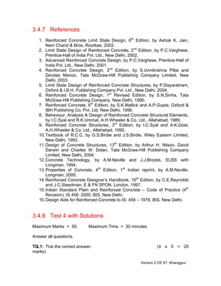 3.4.7 References
1. Reinforced Concrete Limit State Design, 6th
Edition, by Ashok K. Jain,
Nem Chand & Bros, Roorkee, 2002.
2. Limit State Design of Reinforced Concrete, 2nd
Edition, by P.C.Varghese,
Prentice-Hall of India Pvt. Ltd., New Delhi, 2002.
3. Advanced Reinforced Concrete Design, by P.C.Varghese, Prentice-Hall of
India Pvt. Ltd., New Delhi, 2001.
4. Reinforced Concrete Design, 2nd
Edition, by S.Unnikrishna Pillai and
Devdas Menon, Tata McGraw-Hill Publishing Company Limited, New
Delhi, 2003.
5. Limit State Design of Reinforced Concrete Structures, by P.Dayaratnam,
Oxford & I.B.H. Publishing Company Pvt. Ltd., New Delhi, 2004.
6. Reinforced Concrete Design, 1st
Revised Edition, by S.N.Sinha, Tata
McGraw-Hill Publishing Company. New Delhi, 1990.
7. Reinforced Concrete, 6th
Edition, by S.K.Mallick and A.P.Gupta, Oxford &
IBH Publishing Co. Pvt. Ltd. New Delhi, 1996.
8. Behaviour, Analysis & Design of Reinforced Concrete Structural Elements,
by I.C.Syal and R.K.Ummat, A.H.Wheeler & Co. Ltd., Allahabad, 1989.
9. Reinforced Concrete Structures, 3rd
Edition, by I.C.Syal and A.K.Goel,
A.H.Wheeler & Co. Ltd., Allahabad, 1992.
10.Textbook of R.C.C, by G.S.Birdie and J.S.Birdie, Wiley Eastern Limited,
New Delhi, 1993.
11.Design of Concrete Structures, 13th
Edition, by Arthur H. Nilson, David
Darwin and Charles W. Dolan, Tata McGraw-Hill Publishing Company
Limited, New Delhi, 2004.
12.Concrete Technology, by A.M.Neville and J.J.Brooks, ELBS with
Longman, 1994.
13.Properties of Concrete, 4th
Edition, 1st
Indian reprint, by A.M.Neville,
Longman, 2000.
14.Reinforced Concrete Designer’s Handbook, 10th
Edition, by C.E.Reynolds
and J.C.Steedman, E & FN SPON, London, 1997.
15.Indian Standard Plain and Reinforced Concrete – Code of Practice (4th
Revision), IS 456: 2000, BIS, New Delhi.
16.Design Aids for Reinforced Concrete to IS: 456 – 1978, BIS, New Delhi.
3.4.8 Test 4 with Solutions
Maximum Marks = 50, Maximum Time = 30 minutes
Answer all questions.
TQ.1: Tick the correct answer: (4 x 5 = 20
marks)
Version 2 CE IIT, Kharagpur
 