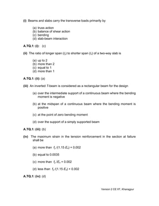 (i) Beams and slabs carry the transverse loads primarily by
(a) truss action
(b) balance of shear action
(c) bending
(d) slab-beam interaction
A.TQ.1: (i): (c)
(ii) The ratio of longer span (ly) to shorter span (lx) of a two-way slab is
(a) up to 2
(b) more than 2
(c) equal to 1
(d) more than 1
A.TQ.1: (ii): (a)
(iii) An inverted T-beam is considered as a rectangular beam for the design
(a) over the intermediate support of a continuous beam where the bending
moment is negative
(b) at the midspan of a continuous beam where the bending moment is
positive
(c) at the point of zero bending moment
(d) over the support of a simply supported beam
A.TQ.1: (iii): (b)
(iv) The maximum strain in the tension reinforcement in the section at failure
shall be
(a) more than fy /(1.15 Es) + 0.002
(b) equal to 0.0035
(c) more than fy /Es + 0.002
(d) less than fy /(1.15 Es) + 0.002
A.TQ.1: (iv): (d)
Version 2 CE IIT, Kharagpur
 