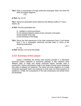TQ.2: Draw a cross-section of singly reinforced rectangular beam and show the
strain and stress diagrams.
(10)
A.TQ.2: Fig. 3.4.19
TQ.3: Name four parameters which determine the effective widths of T and L-
beams. (6)
A.TQ.3: The four parameters are:
(i) isolated or continuous beams,
(ii) the distance between points of zero moments in the beam,
(iii) the breadth of the web,
(iv) the thickness of the flange.
TQ.4: Derive the final expressions of the total compressive force C and tensile
force T for a rectangular reinforced concrete beam in terms of the
designing parameters.
(10 +
4 = 14)
A.TQ.4: Section 3.4.5 is the full answer.
3.4.9 Summary of this Lesson
Lesson 4 illustrates the primary load carrying principle in a slab-beam
structural system subjected to transverse loadings. It also mentions three
different types of singly and doubly reinforced beams normally used in
construction. Various assumptions made in the design of these beams employing
limit state of collapse are explained. The stress and strain diagrams of a singly
reinforced rectangular beam are explained to write down the three equations of
equilibrium. Finally, the computations of the total compressive and tensile forces
are illustrated.
Version 2 CE IIT, Kharagpur
 